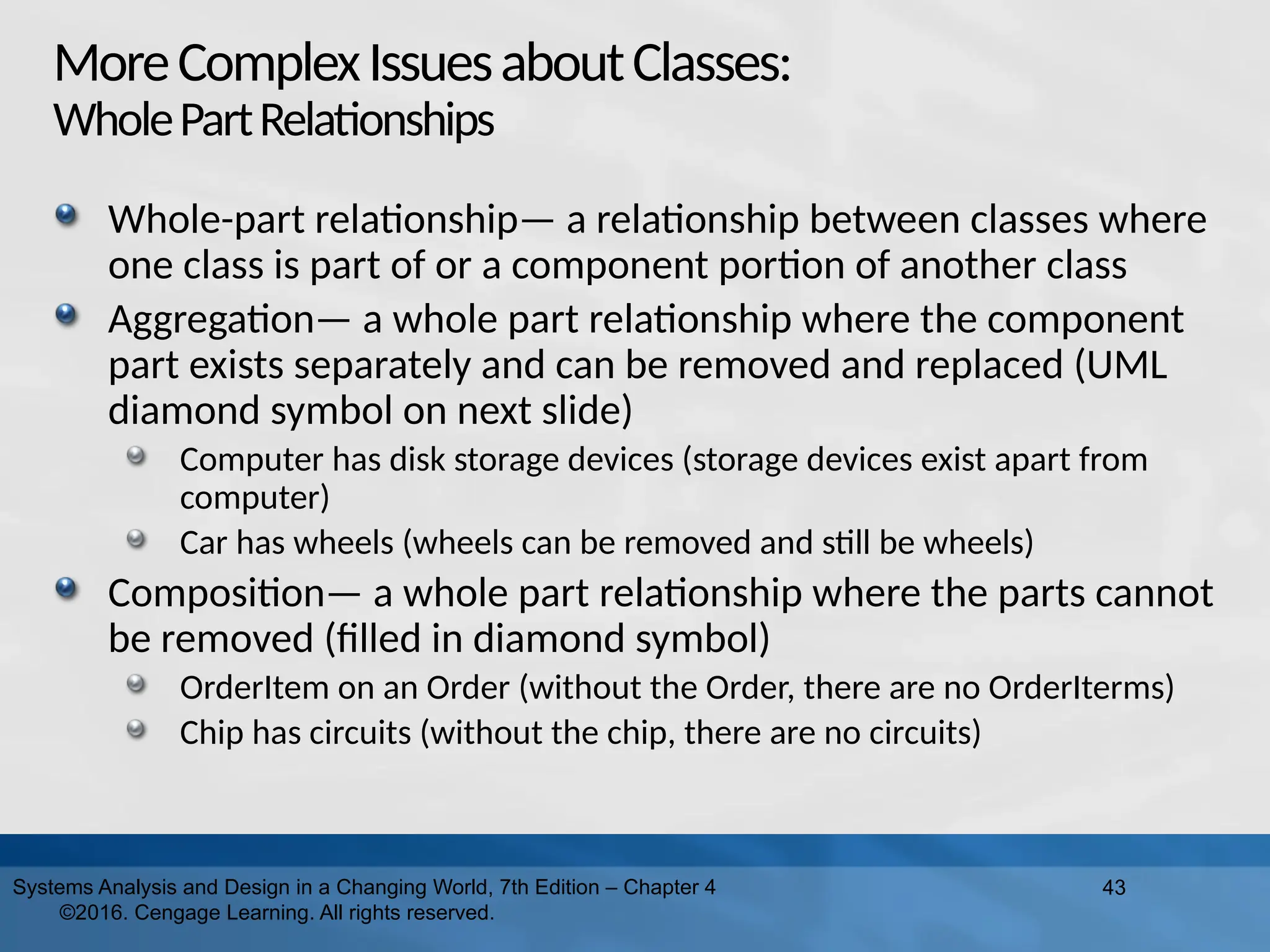 MoreComplexIssuesaboutClasses:
WholePartRelationships
Whole-part relationship— a relationship between classes where
one class is part of or a component portion of another class
Aggregation— a whole part relationship where the component
part exists separately and can be removed and replaced (UML
diamond symbol on next slide)
Computer has disk storage devices (storage devices exist apart from
computer)
Car has wheels (wheels can be removed and still be wheels)
Composition— a whole part relationship where the parts cannot
be removed (filled in diamond symbol)
OrderItem on an Order (without the Order, there are no OrderIterms)
Chip has circuits (without the chip, there are no circuits)
43
Systems Analysis and Design in a Changing World, 7th Edition – Chapter 4
©2016. Cengage Learning. All rights reserved.
 