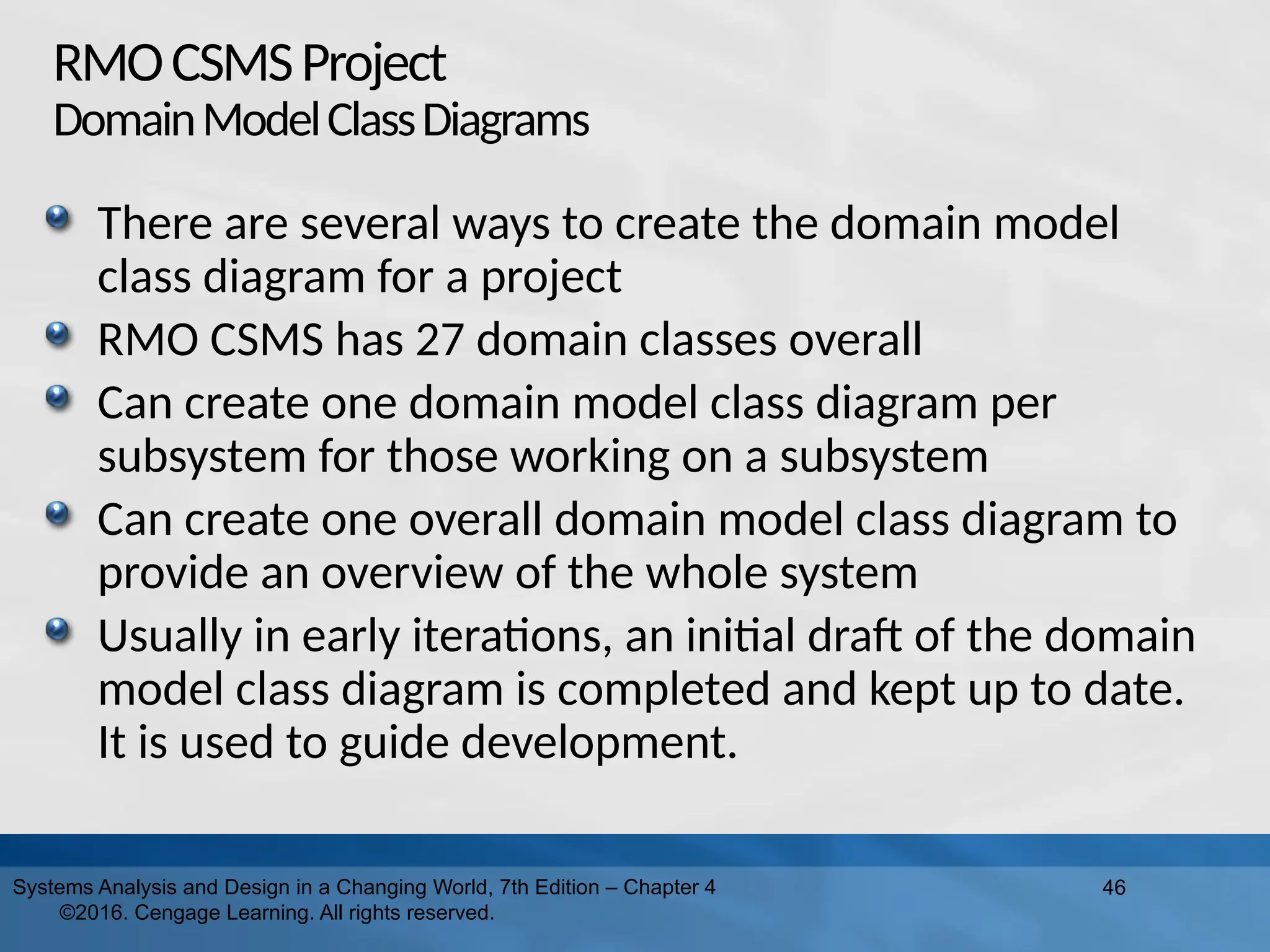 RMOCSMSProject
DomainModelClassDiagrams
There are several ways to create the domain model
class diagram for a project
RMO CSMS has 27 domain classes overall
Can create one domain model class diagram per
subsystem for those working on a subsystem
Can create one overall domain model class diagram to
provide an overview of the whole system
Usually in early iterations, an initial draft of the domain
model class diagram is completed and kept up to date.
It is used to guide development.
46
Systems Analysis and Design in a Changing World, 7th Edition – Chapter 4
©2016. Cengage Learning. All rights reserved.
 