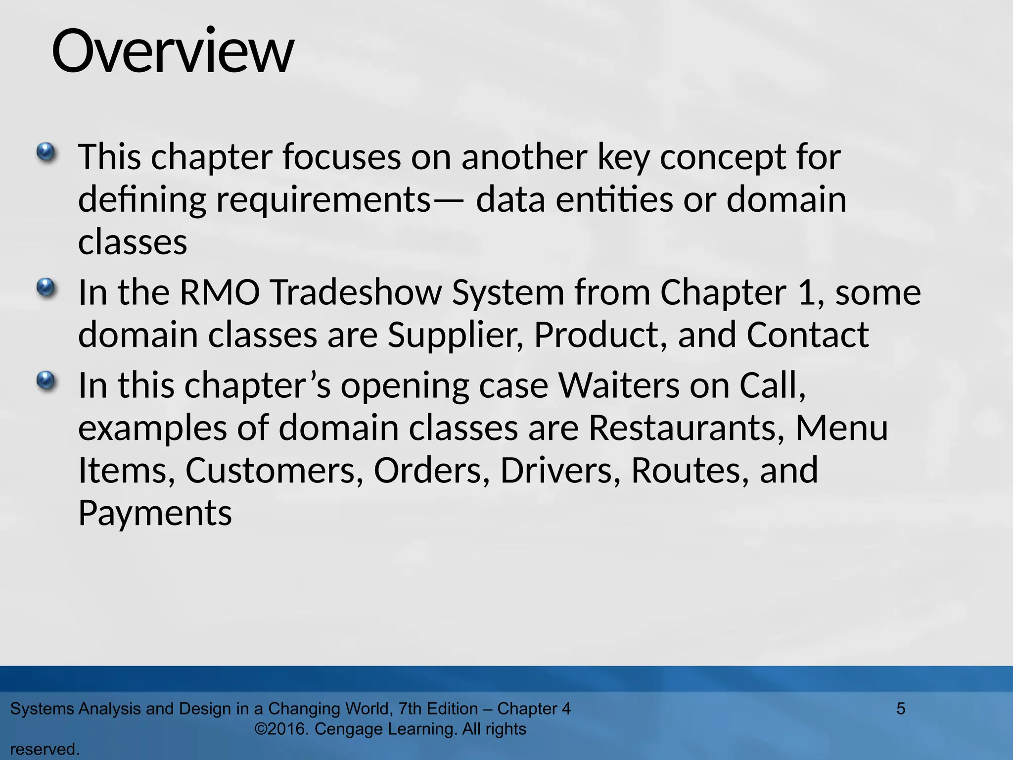 Overview
This chapter focuses on another key concept for
defining requirements— data entities or domain
classes
In the RMO Tradeshow System from Chapter 1, some
domain classes are Supplier, Product, and Contact
In this chapter’s opening case Waiters on Call,
examples of domain classes are Restaurants, Menu
Items, Customers, Orders, Drivers, Routes, and
Payments
Systems Analysis and Design in a Changing World, 7th Edition – Chapter 4
©2016. Cengage Learning. All rights
reserved.
5
 