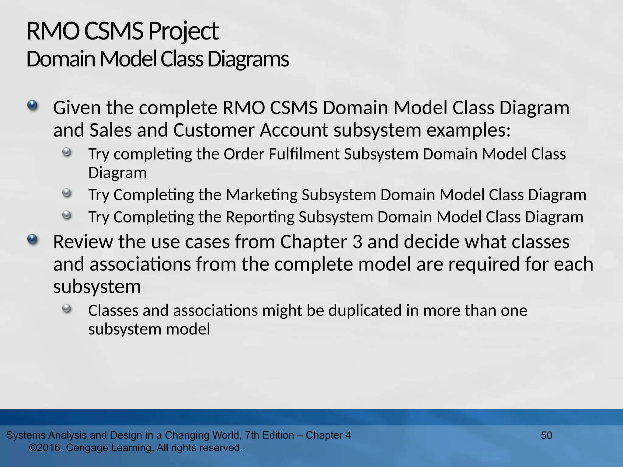 RMOCSMSProject
DomainModelClassDiagrams
Given the complete RMO CSMS Domain Model Class Diagram
and Sales and Customer Account subsystem examples:
Try completing the Order Fulfilment Subsystem Domain Model Class
Diagram
Try Completing the Marketing Subsystem Domain Model Class Diagram
Try Completing the Reporting Subsystem Domain Model Class Diagram
Review the use cases from Chapter 3 and decide what classes
and associations from the complete model are required for each
subsystem
Classes and associations might be duplicated in more than one
subsystem model
50
Systems Analysis and Design in a Changing World, 7th Edition – Chapter 4
©2016. Cengage Learning. All rights reserved.
 