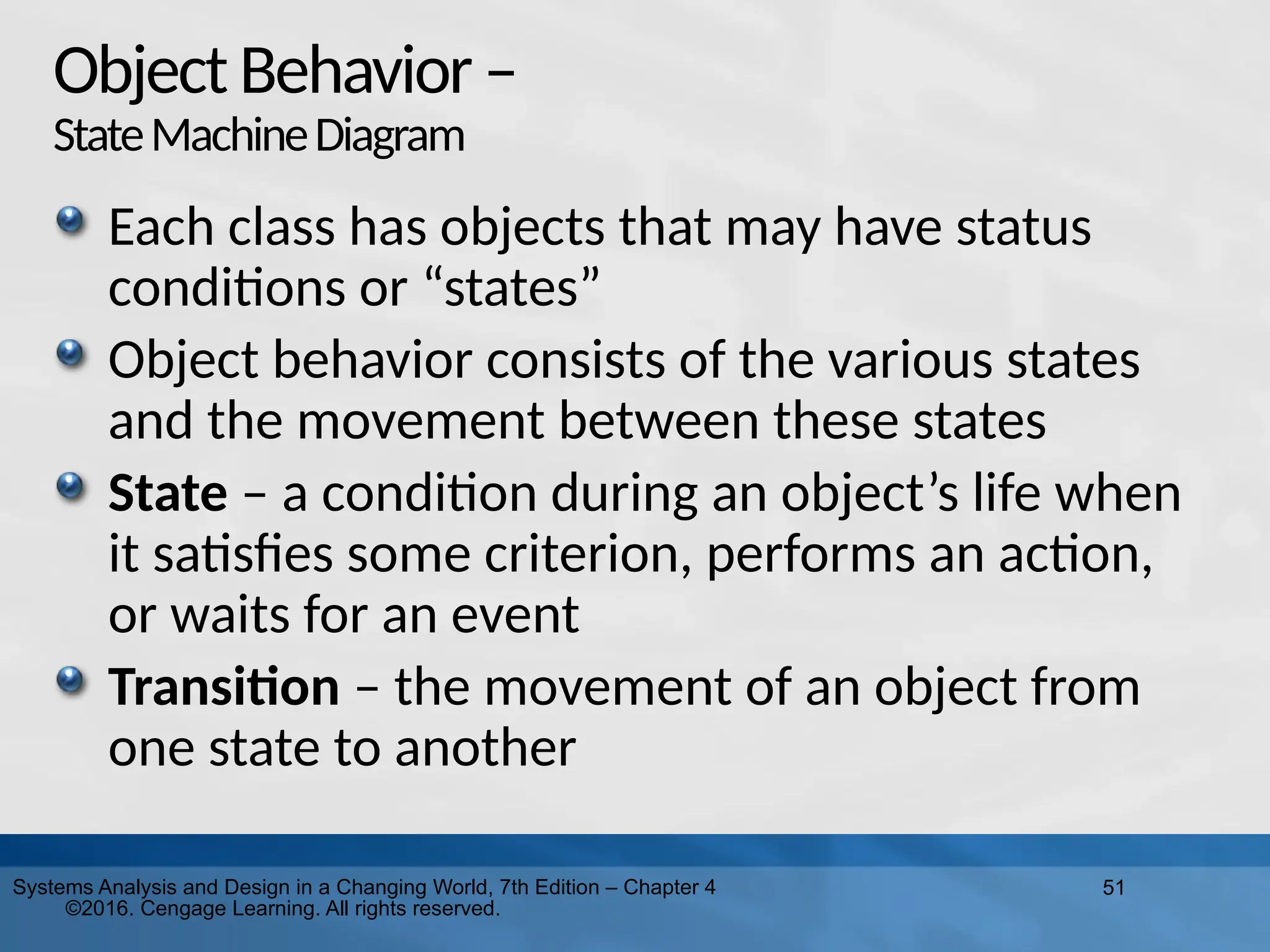 51
Systems Analysis and Design in a Changing World, 7th Edition – Chapter 4
©2016. Cengage Learning. All rights reserved.
ObjectBehavior–
StateMachineDiagram
Each class has objects that may have status
conditions or “states”
Object behavior consists of the various states
and the movement between these states
State – a condition during an object’s life when
it satisfies some criterion, performs an action,
or waits for an event
Transition – the movement of an object from
one state to another
 