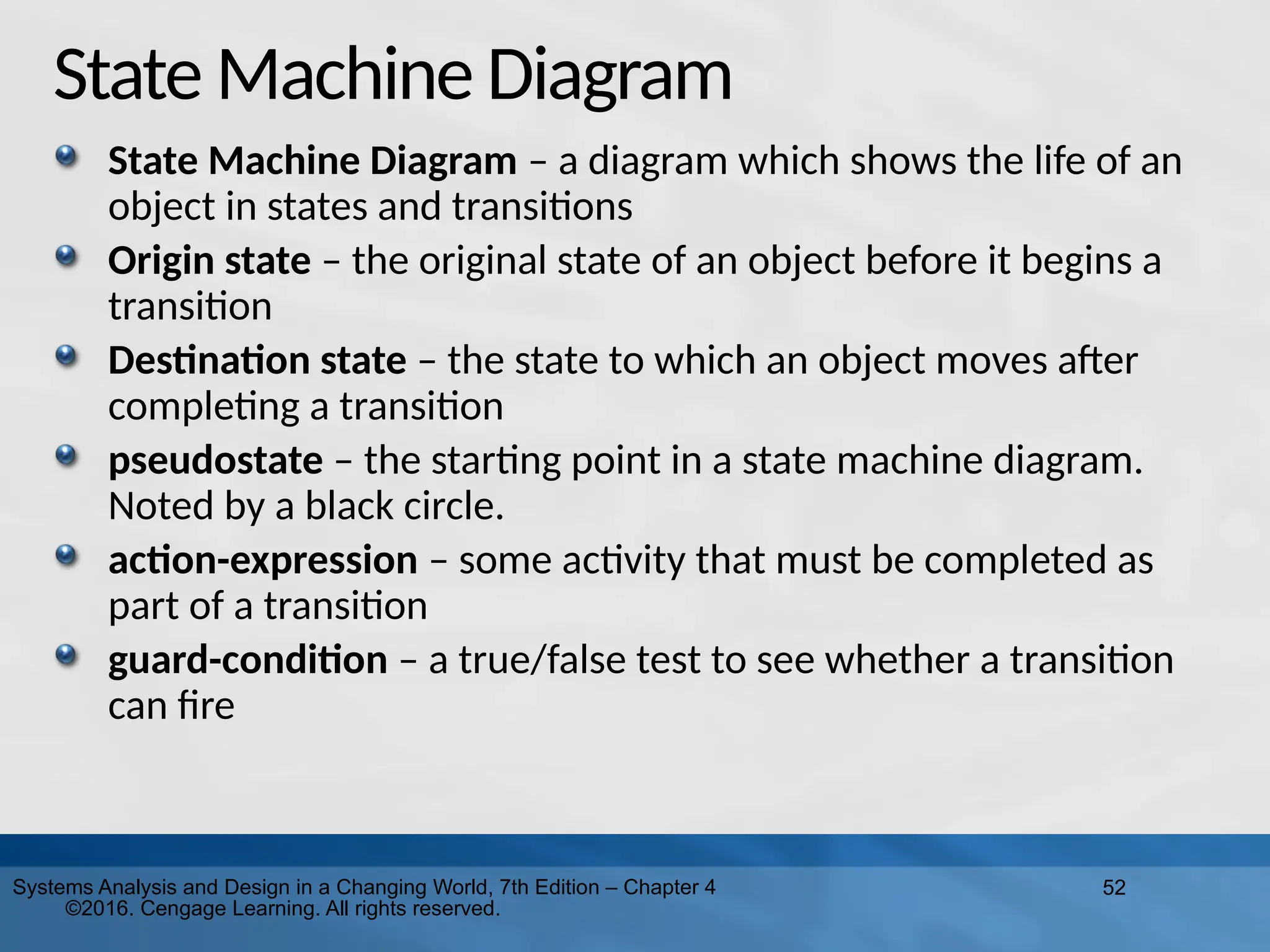 52
Systems Analysis and Design in a Changing World, 7th Edition – Chapter 4
©2016. Cengage Learning. All rights reserved.
State Machine Diagram
State Machine Diagram – a diagram which shows the life of an
object in states and transitions
Origin state – the original state of an object before it begins a
transition
Destination state – the state to which an object moves after
completing a transition
pseudostate – the starting point in a state machine diagram.
Noted by a black circle.
action-expression – some activity that must be completed as
part of a transition
guard-condition – a true/false test to see whether a transition
can fire
 