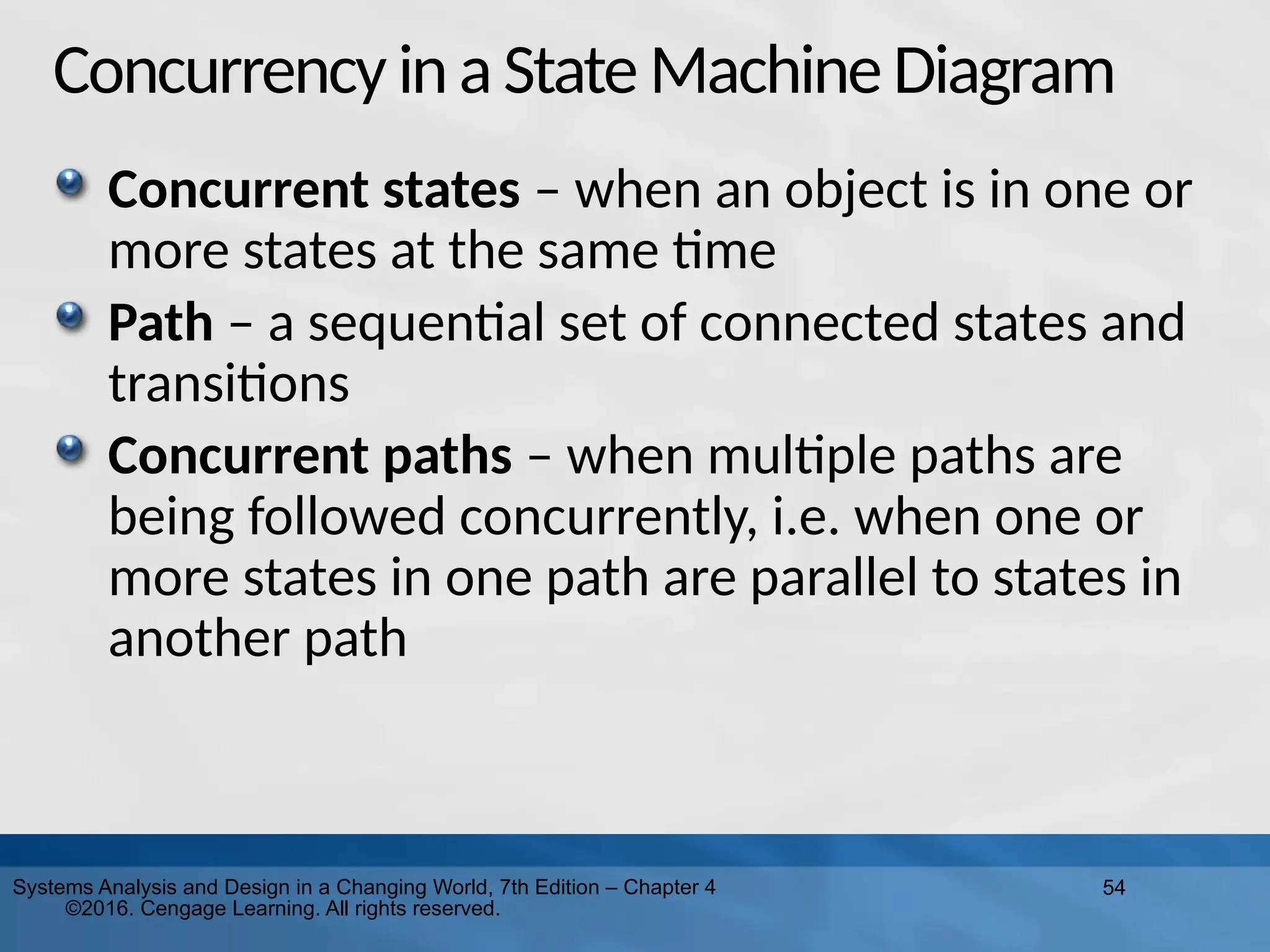 54
Systems Analysis and Design in a Changing World, 7th Edition – Chapter 4
©2016. Cengage Learning. All rights reserved.
Concurrency inaState MachineDiagram
Concurrent states – when an object is in one or
more states at the same time
Path – a sequential set of connected states and
transitions
Concurrent paths – when multiple paths are
being followed concurrently, i.e. when one or
more states in one path are parallel to states in
another path
 