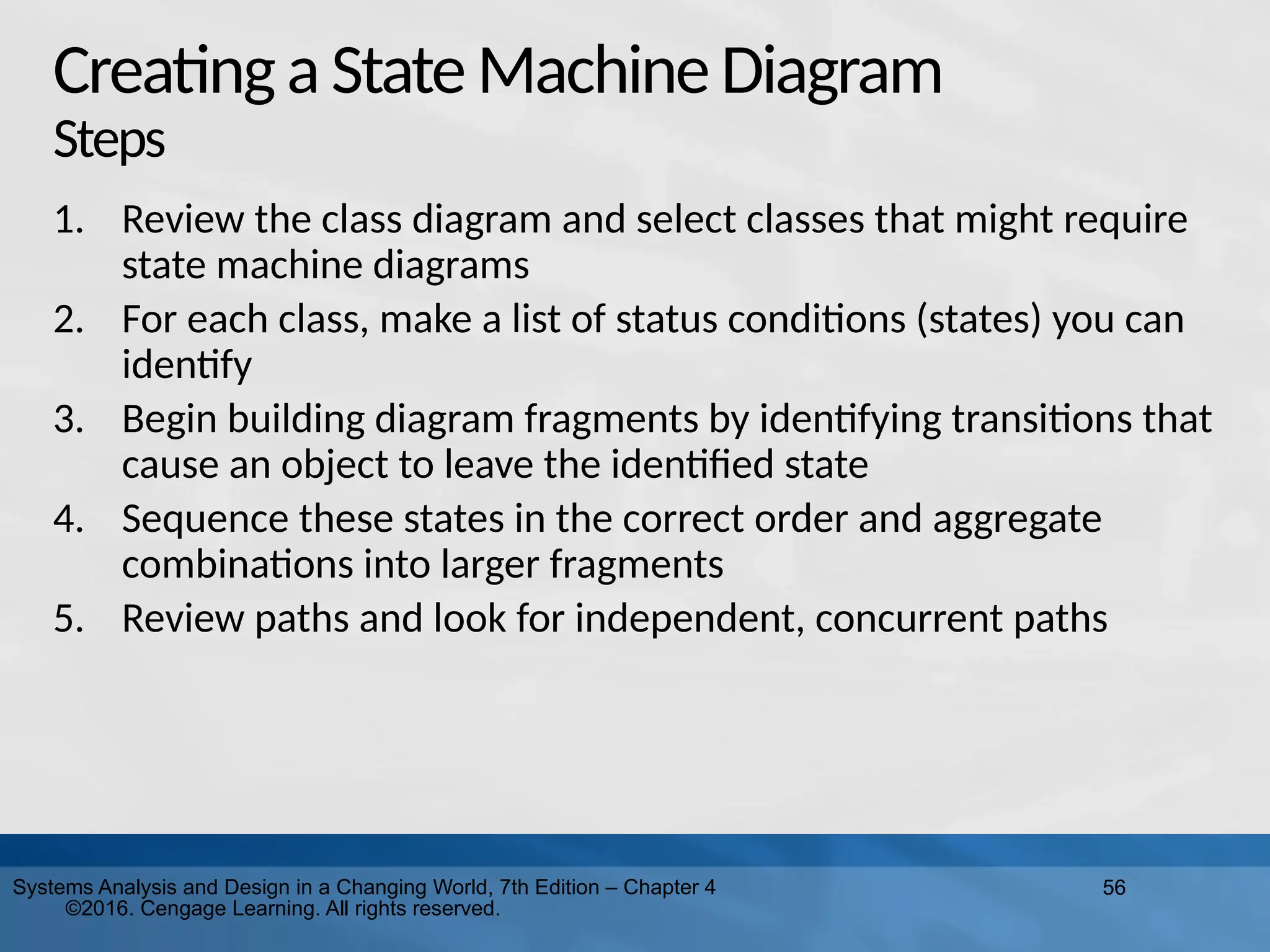 56
Systems Analysis and Design in a Changing World, 7th Edition – Chapter 4
©2016. Cengage Learning. All rights reserved.
Creatinga StateMachineDiagram
Steps
1. Review the class diagram and select classes that might require
state machine diagrams
2. For each class, make a list of status conditions (states) you can
identify
3. Begin building diagram fragments by identifying transitions that
cause an object to leave the identified state
4. Sequence these states in the correct order and aggregate
combinations into larger fragments
5. Review paths and look for independent, concurrent paths
 