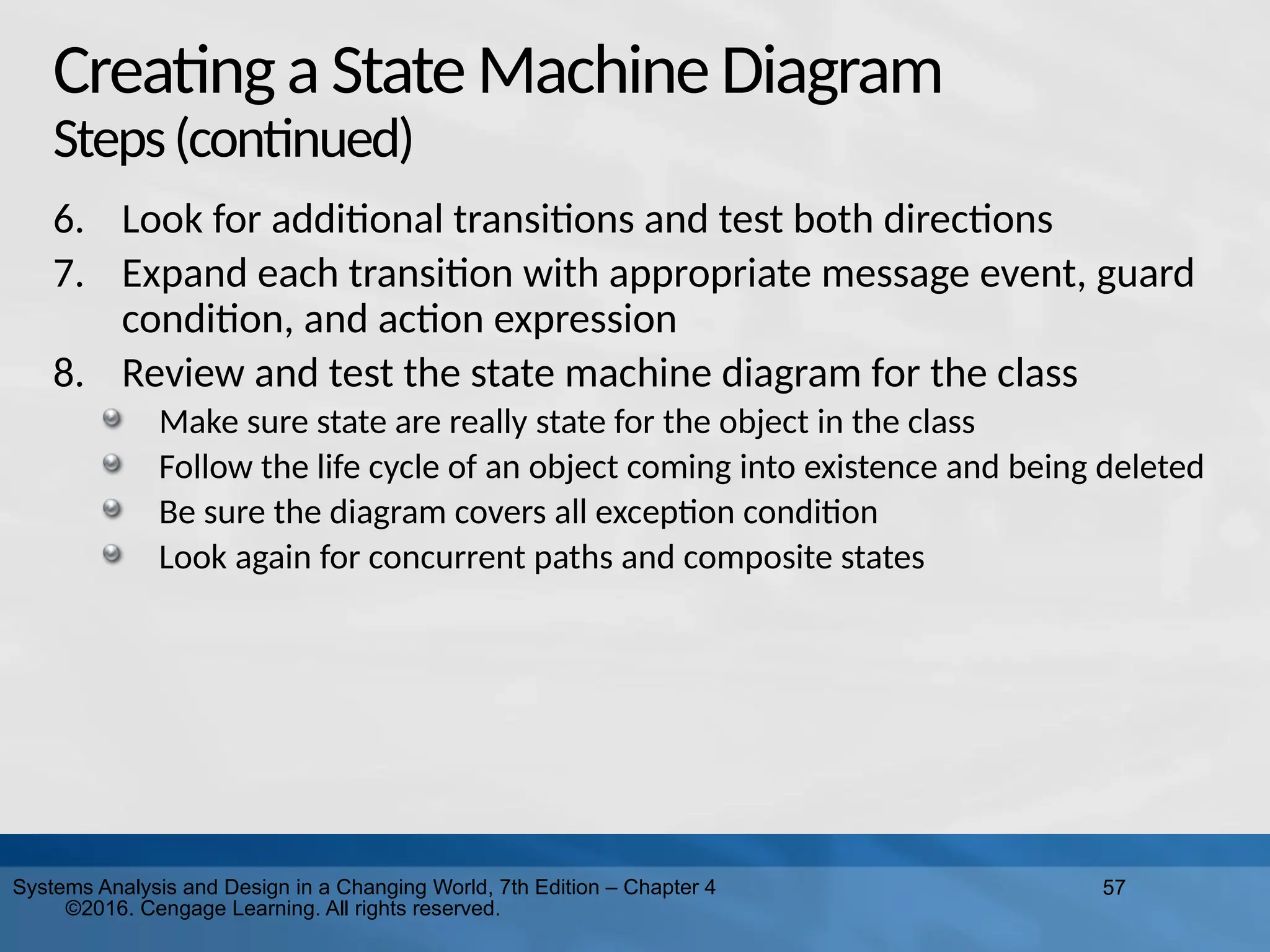 57
Systems Analysis and Design in a Changing World, 7th Edition – Chapter 4
©2016. Cengage Learning. All rights reserved.
Creatinga StateMachineDiagram
Steps(continued)
6. Look for additional transitions and test both directions
7. Expand each transition with appropriate message event, guard
condition, and action expression
8. Review and test the state machine diagram for the class
Make sure state are really state for the object in the class
Follow the life cycle of an object coming into existence and being deleted
Be sure the diagram covers all exception condition
Look again for concurrent paths and composite states
 