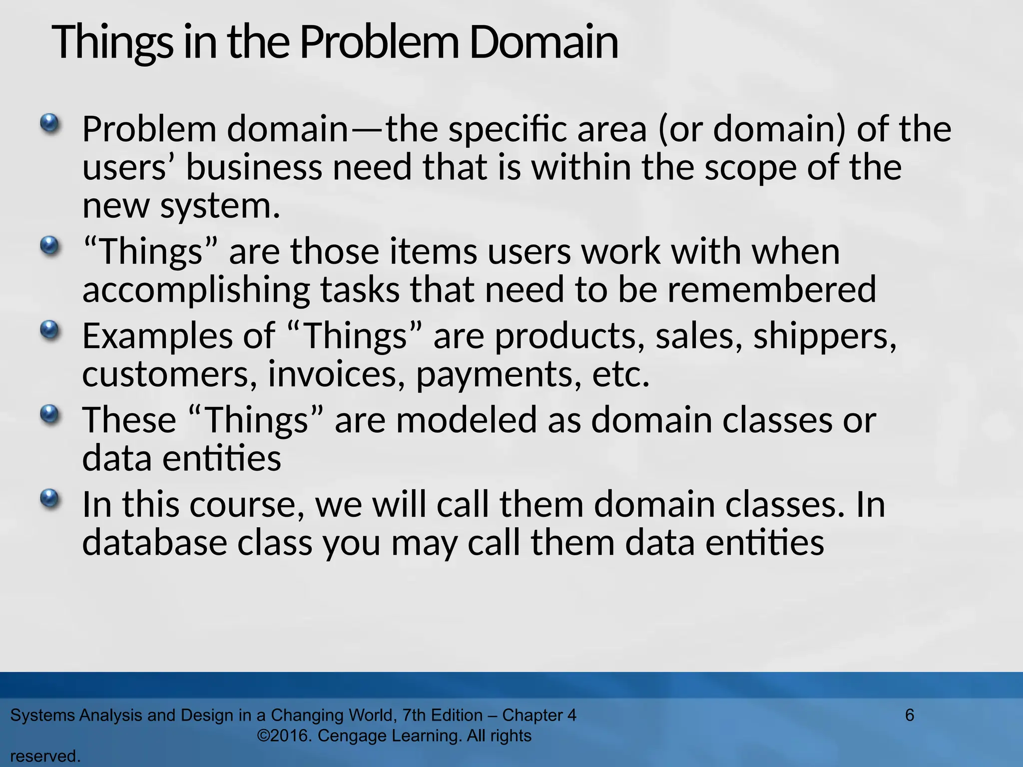 ThingsintheProblemDomain
Problem domain—the specific area (or domain) of the
users’ business need that is within the scope of the
new system.
“Things” are those items users work with when
accomplishing tasks that need to be remembered
Examples of “Things” are products, sales, shippers,
customers, invoices, payments, etc.
These “Things” are modeled as domain classes or
data entities
In this course, we will call them domain classes. In
database class you may call them data entities
Systems Analysis and Design in a Changing World, 7th Edition – Chapter 4
©2016. Cengage Learning. All rights
reserved.
6
 