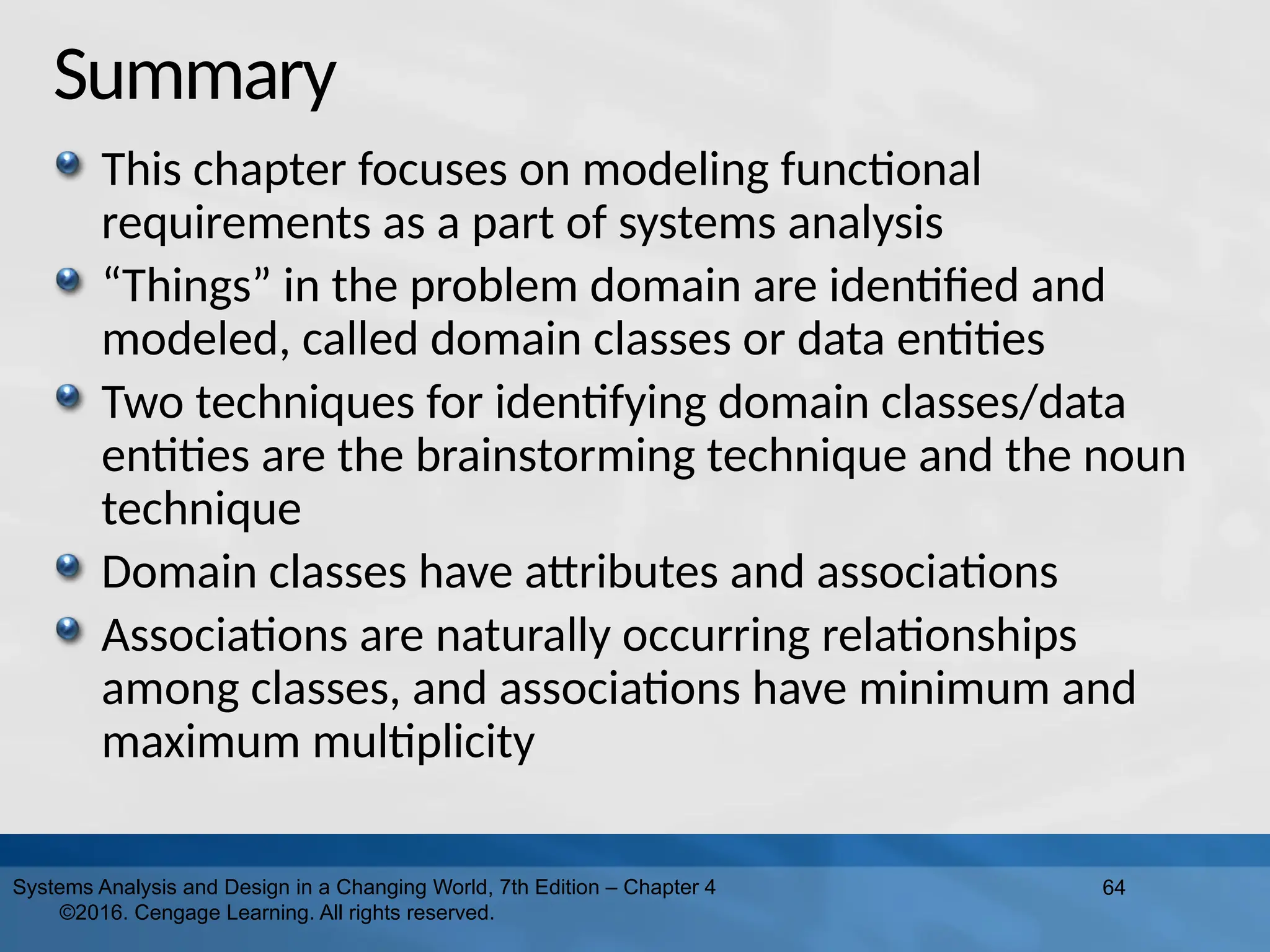 Summary
This chapter focuses on modeling functional
requirements as a part of systems analysis
“Things” in the problem domain are identified and
modeled, called domain classes or data entities
Two techniques for identifying domain classes/data
entities are the brainstorming technique and the noun
technique
Domain classes have attributes and associations
Associations are naturally occurring relationships
among classes, and associations have minimum and
maximum multiplicity
64
Systems Analysis and Design in a Changing World, 7th Edition – Chapter 4
©2016. Cengage Learning. All rights reserved.
 