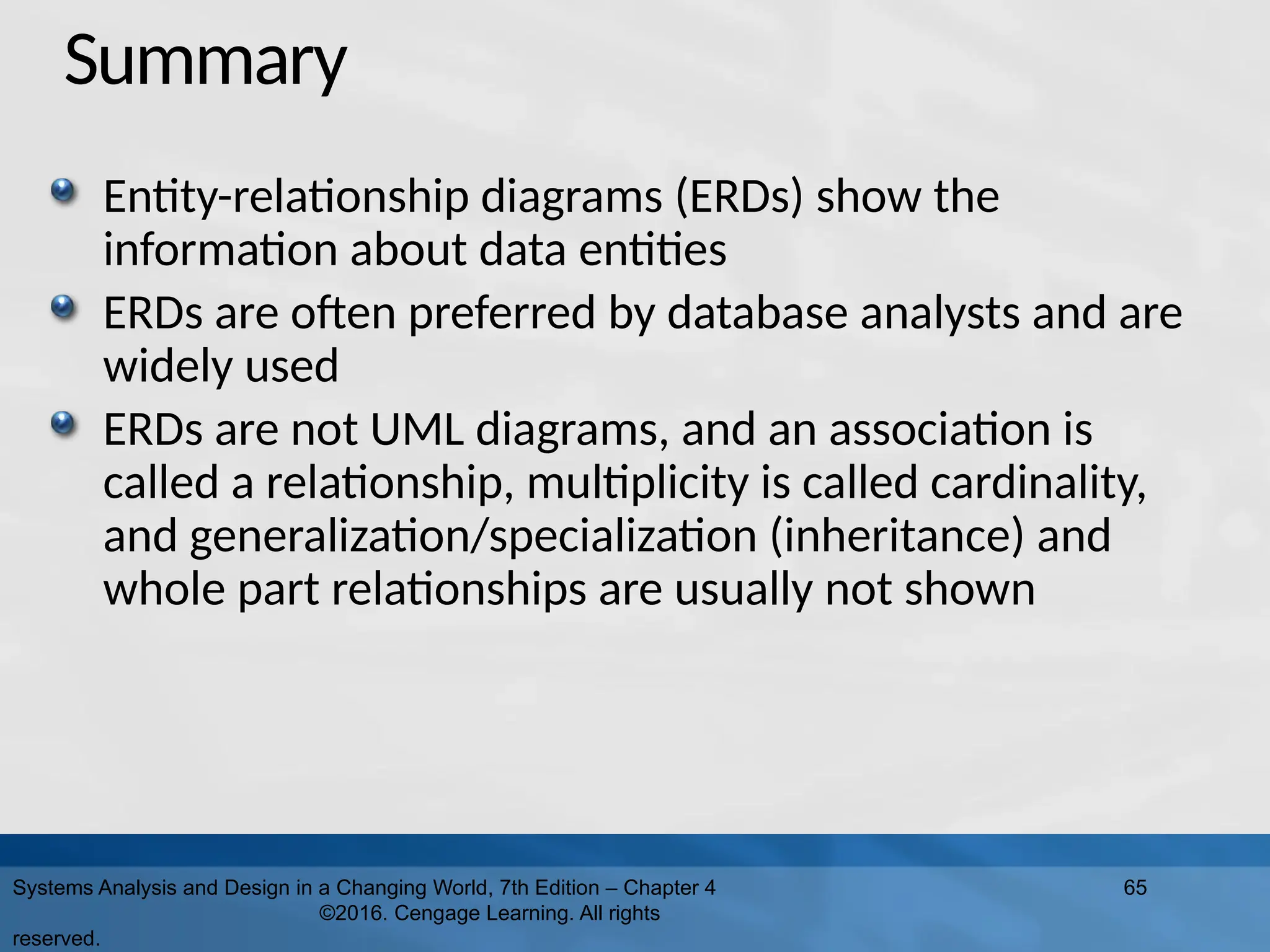 Summary
Entity-relationship diagrams (ERDs) show the
information about data entities
ERDs are often preferred by database analysts and are
widely used
ERDs are not UML diagrams, and an association is
called a relationship, multiplicity is called cardinality,
and generalization/specialization (inheritance) and
whole part relationships are usually not shown
Systems Analysis and Design in a Changing World, 7th Edition – Chapter 4
©2016. Cengage Learning. All rights
reserved.
65
 