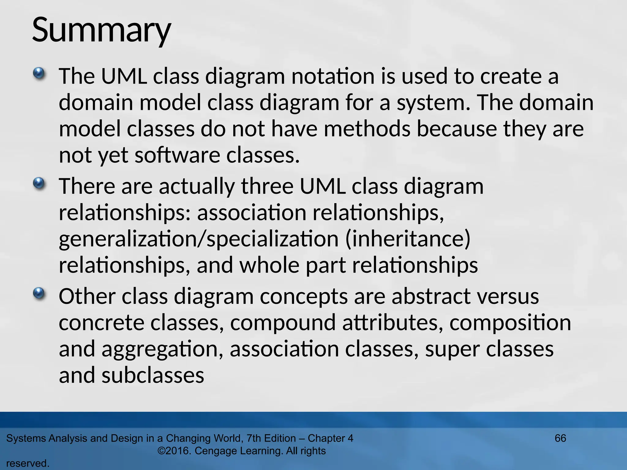 Summary
The UML class diagram notation is used to create a
domain model class diagram for a system. The domain
model classes do not have methods because they are
not yet software classes.
There are actually three UML class diagram
relationships: association relationships,
generalization/specialization (inheritance)
relationships, and whole part relationships
Other class diagram concepts are abstract versus
concrete classes, compound attributes, composition
and aggregation, association classes, super classes
and subclasses
Systems Analysis and Design in a Changing World, 7th Edition – Chapter 4
©2016. Cengage Learning. All rights
reserved.
66
 