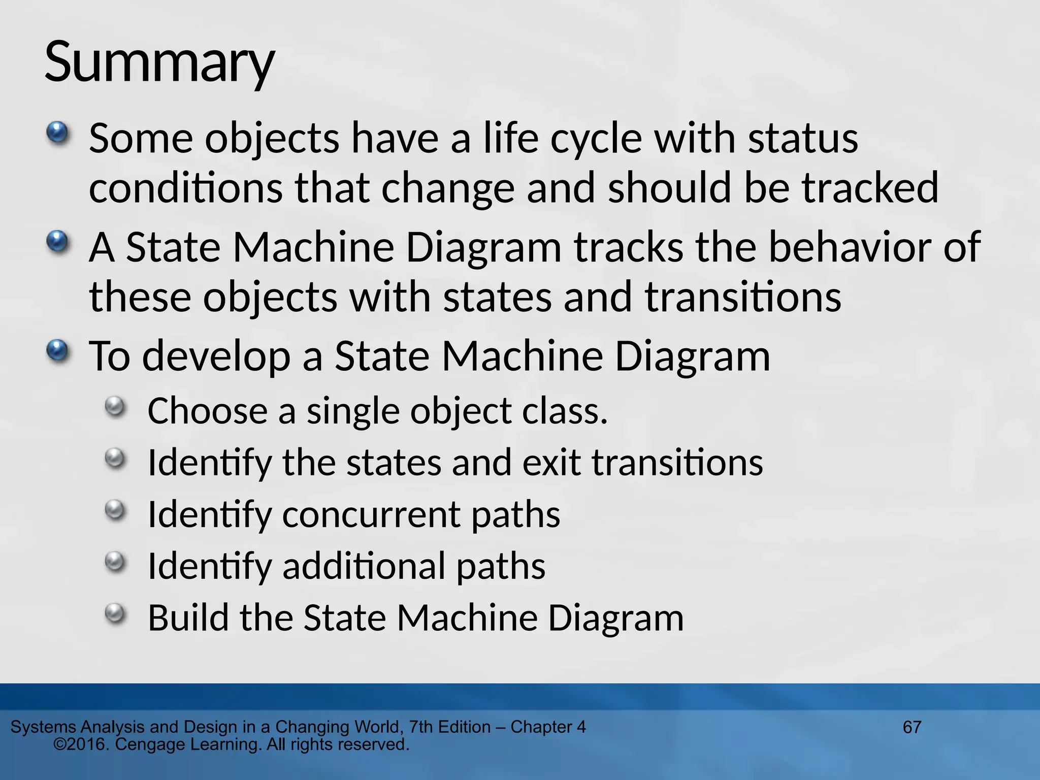 67
Systems Analysis and Design in a Changing World, 7th Edition – Chapter 4
©2016. Cengage Learning. All rights reserved.
Summary
Some objects have a life cycle with status
conditions that change and should be tracked
A State Machine Diagram tracks the behavior of
these objects with states and transitions
To develop a State Machine Diagram
Choose a single object class.
Identify the states and exit transitions
Identify concurrent paths
Identify additional paths
Build the State Machine Diagram
 