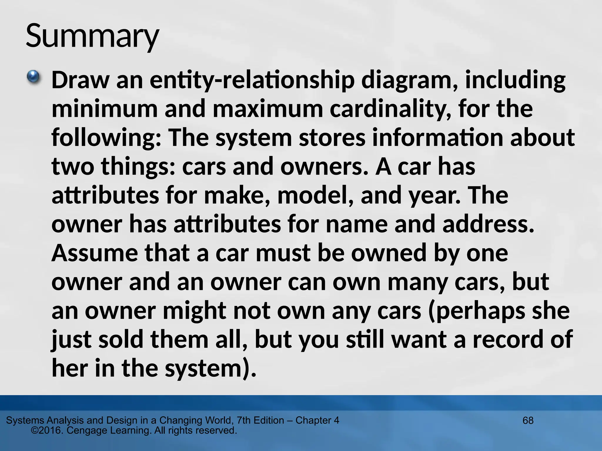 68
Systems Analysis and Design in a Changing World, 7th Edition – Chapter 4
©2016. Cengage Learning. All rights reserved.
Summary
Draw an entity-relationship diagram, including
minimum and maximum cardinality, for the
following: The system stores information about
two things: cars and owners. A car has
attributes for make, model, and year. The
owner has attributes for name and address.
Assume that a car must be owned by one
owner and an owner can own many cars, but
an owner might not own any cars (perhaps she
just sold them all, but you still want a record of
her in the system).
 
