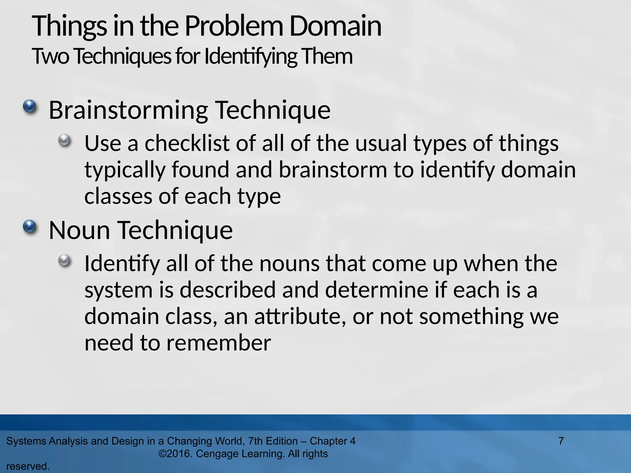 ThingsintheProblemDomain
TwoTechniquesforIdentifyingThem
Brainstorming Technique
Use a checklist of all of the usual types of things
typically found and brainstorm to identify domain
classes of each type
Noun Technique
Identify all of the nouns that come up when the
system is described and determine if each is a
domain class, an attribute, or not something we
need to remember
Systems Analysis and Design in a Changing World, 7th Edition – Chapter 4
©2016. Cengage Learning. All rights
reserved.
7
 