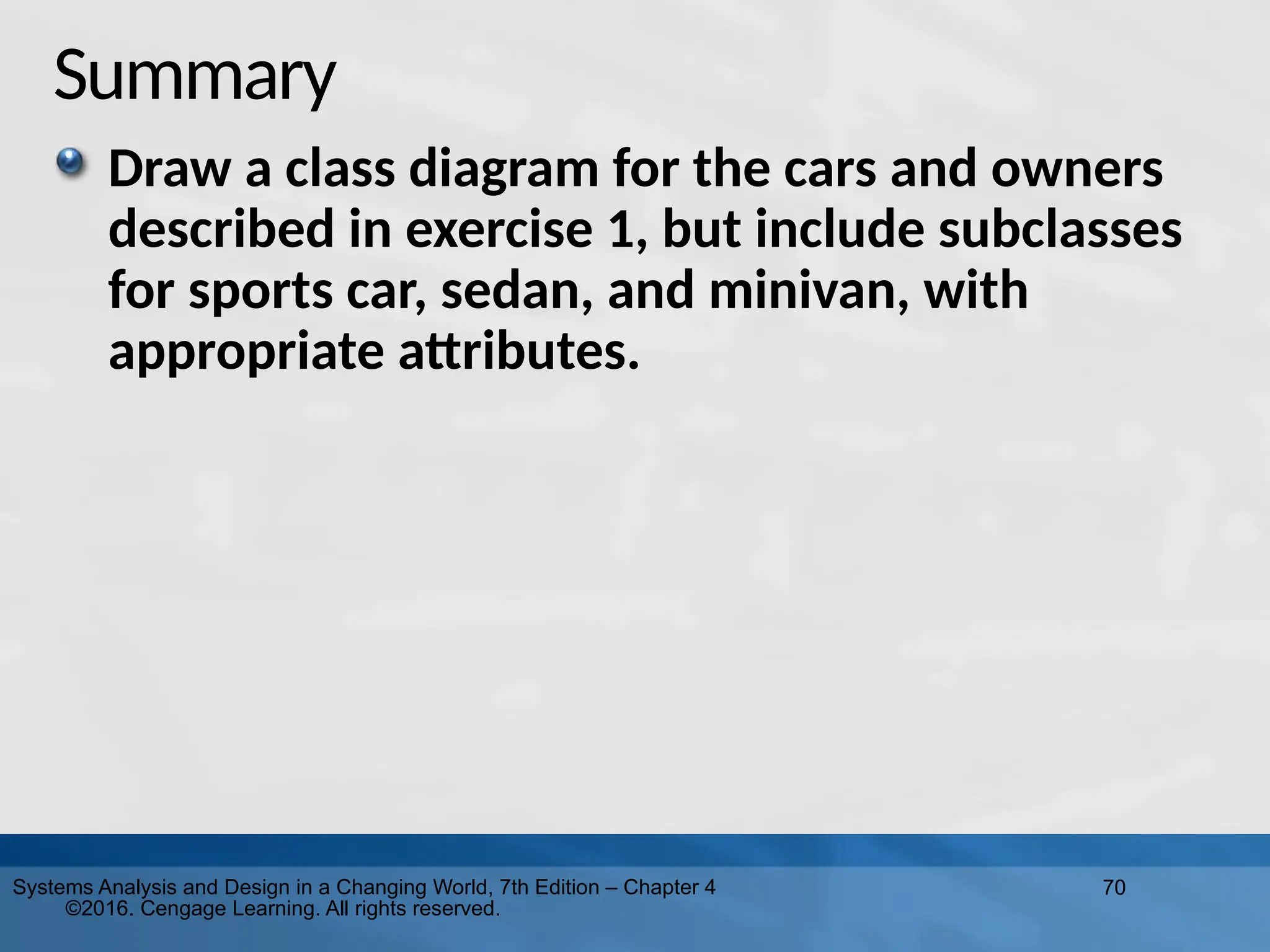 70
Systems Analysis and Design in a Changing World, 7th Edition – Chapter 4
©2016. Cengage Learning. All rights reserved.
Summary
Draw a class diagram for the cars and owners
described in exercise 1, but include subclasses
for sports car, sedan, and minivan, with
appropriate attributes.
 