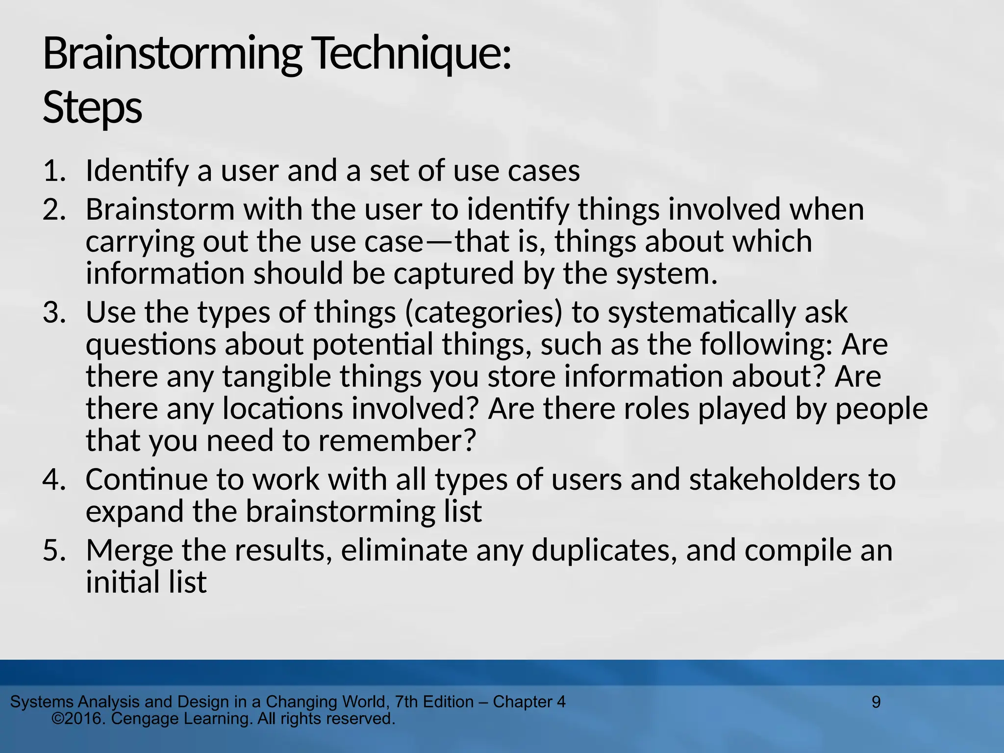 9
Systems Analysis and Design in a Changing World, 7th Edition – Chapter 4
©2016. Cengage Learning. All rights reserved.
BrainstormingTechnique:
Steps
1. Identify a user and a set of use cases
2. Brainstorm with the user to identify things involved when
carrying out the use case—that is, things about which
information should be captured by the system.
3. Use the types of things (categories) to systematically ask
questions about potential things, such as the following: Are
there any tangible things you store information about? Are
there any locations involved? Are there roles played by people
that you need to remember?
4. Continue to work with all types of users and stakeholders to
expand the brainstorming list
5. Merge the results, eliminate any duplicates, and compile an
initial list
 