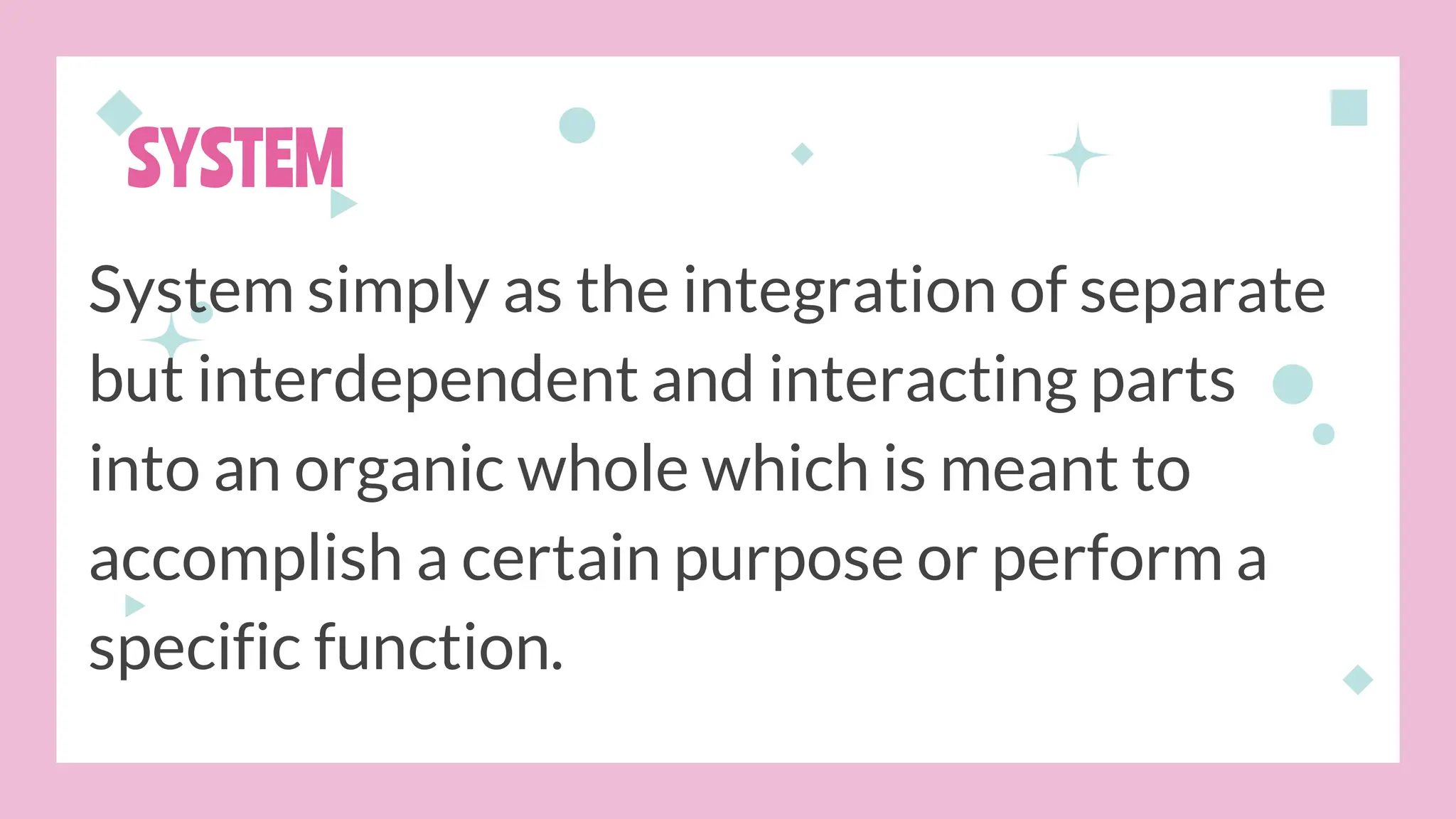 SYSTEM
System simply as the integration of separate
but interdependent and interacting parts
into an organic whole which is meant to
accomplish a certain purpose or perform a
specific function.
 