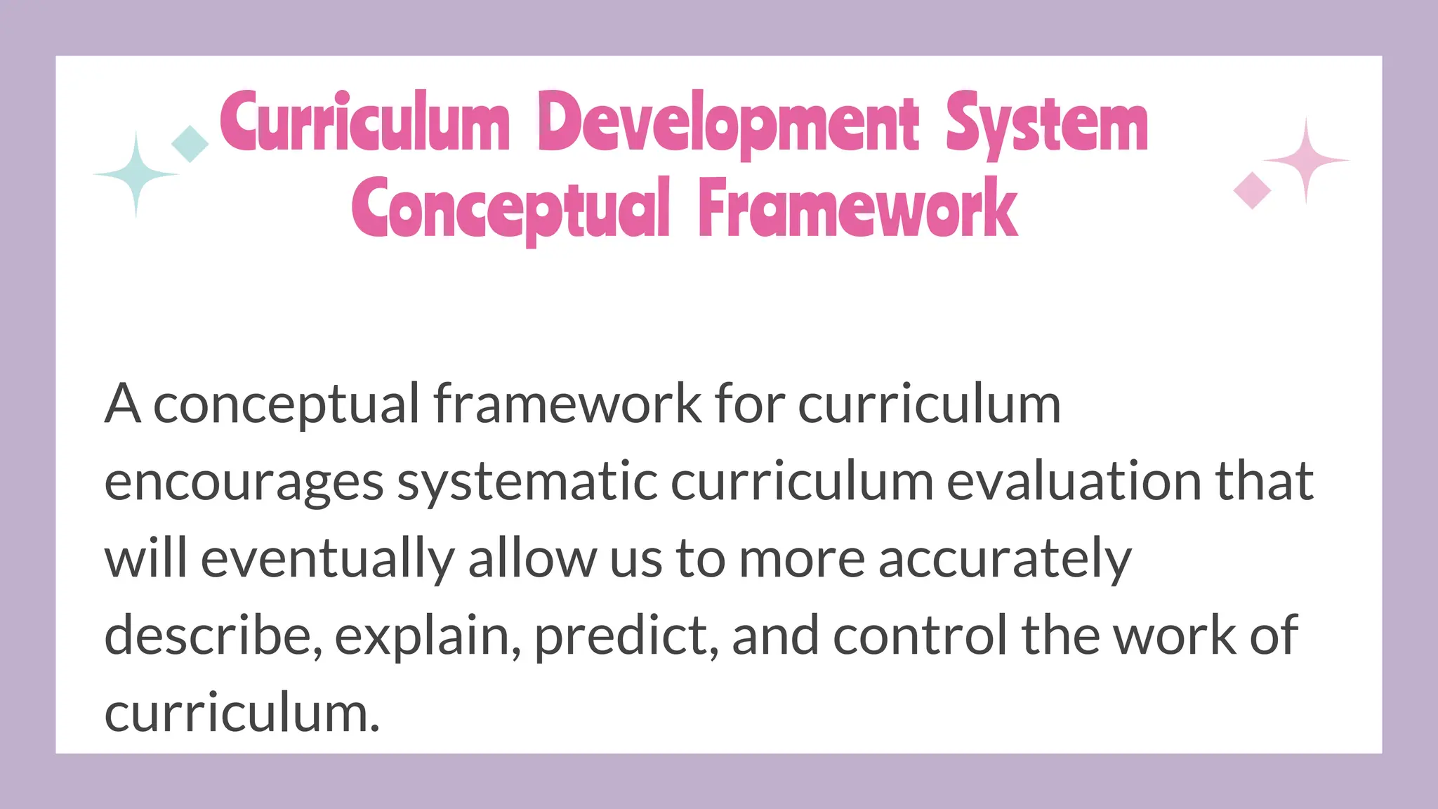 Curriculum Development System
Conceptual Framework
A conceptual framework for curriculum
encourages systematic curriculum evaluation that
will eventually allow us to more accurately
describe, explain, predict, and control the work of
curriculum.
 