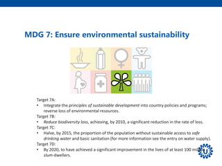 Target 7A:
• Integrate the principles of sustainable development into country policies and programs;
reverse loss of environmental resources.
Target 7B:
• Reduce biodiversity loss, achieving, by 2010, a significant reduction in the rate of loss.
Target 7C:
• Halve, by 2015, the proportion of the population without sustainable access to safe
drinking water and basic sanitation (for more information see the entry on water supply).
Target 7D:
• By 2020, to have achieved a significant improvement in the lives of at least 100 million
slum-dwellers.
MDG 7: Ensure environmental sustainability
 