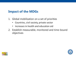 1. Global mobilization on a set of priorities
• Countries, civil society, private sector
• Increases in health and education aid
2. Establish measurable, monitored and time-bound
objectives
Impact of the MDGs
 
