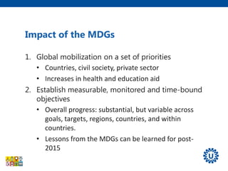 1. Global mobilization on a set of priorities
• Countries, civil society, private sector
• Increases in health and education aid
2. Establish measurable, monitored and time-bound
objectives
• Overall progress: substantial, but variable across
goals, targets, regions, countries, and within
countries.
• Lessons from the MDGs can be learned for post-
2015
Impact of the MDGs
 