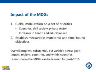 1. Global mobilization on a set of priorities
• Countries, civil society, private sector
• Increases in health and education aid
2. Establish measurable, monitored and time-bound
objectives
Overall progress: substantial, but variable across goals,
targets, regions, countries, and within countries.
Lessons from the MDGs can be learned for post-2015
Impact of the MDGs
 