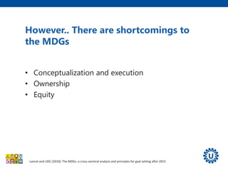 However.. There are shortcomings to
the MDGs
• Conceptualization and execution
• Ownership
• Equity
Lancet and LIDC (2010): The MDGs: a cross-sectoral analysis and principles for goal setting after 2015
 