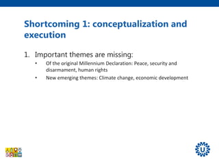 Shortcoming 1: conceptualization and
execution
1. Important themes are missing:
• Of the original Millennium Declaration: Peace, security and
disarmament, human rights
• New emerging themes: Climate change, economic development
2. Goals, targets and indicators are narrowly defined,
without identification and exploitation of cross-
links
• E.g. only primary education, agriculture, nutrition
• Measurability of (some) indicators
3. Do not promote efficient horizontal and multi-
sectorial approach embedded in health systems.
 