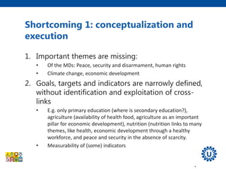 Shortcoming 1: conceptualization and
execution
1. Important themes are missing:
• Of the MDs: Peace, security and disarmament, human rights
• Climate change, economic development
2. Goals, targets and indicators are narrowly defined,
without identification and exploitation of cross-
links
• E.g. only primary education (where is secondary education?),
agriculture (availability of health food, agriculture as an important
pillar for economic development), nutrition (nutrition links to many
themes, like health, economic development through a healthy
workforce, and peace and security in the absence of scarcity.
• Measurability of (some) indicators
3. Do not promote efficient horizontal and multi-
sectorial approach embedded in health systems.
 