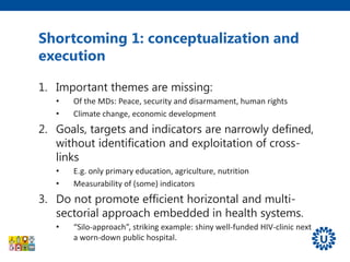 Shortcoming 1: conceptualization and
execution
1. Important themes are missing:
• Of the MDs: Peace, security and disarmament, human rights
• Climate change, economic development
2. Goals, targets and indicators are narrowly defined,
without identification and exploitation of cross-
links
• E.g. only primary education, agriculture, nutrition
• Measurability of (some) indicators
3. Do not promote efficient horizontal and multi-
sectorial approach embedded in health systems.
• “Silo-approach”, striking example: shiny well-funded HIV-clinic next
a worn-down public hospital.
 