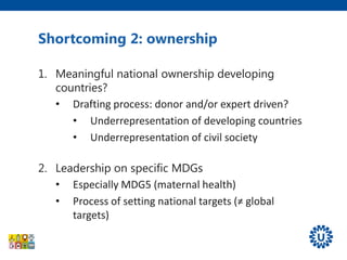 Shortcoming 2: ownership
1. Meaningful national ownership developing
countries?
• Drafting process: donor and/or expert driven?
• Underrepresentation of developing countries
• Underrepresentation of civil society
2. Leadership on specific MDGs
• Especially MDG5 (maternal health)
• Process of setting national targets (≠ global
targets)
 