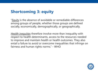 “Equity is the absence of avoidable or remediable differences
among groups of people, whether those groups are defined
socially, economically, demographically, or geographically.
Health inequities therefore involve more than inequality with
respect to health determinants, access to the resources needed
to improve and maintain health or health outcomes. They also
entail a failure to avoid or overcome inequalities that infringe on
fairness and human rights norms.” - WHO
Shortcoming 3: equity
 