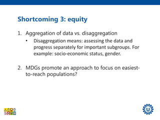 Shortcoming 3: equity
1. Aggregation of data vs. disaggregation
• Disaggregation means: assessing the data and
progress separately for important subgroups. For
example: socio-economic status, gender.
2. MDGs promote an approach to focus on easiest-
to-reach populations?
 