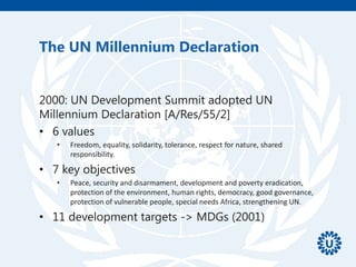 The UN Millennium Declaration
2000: UN Development Summit adopted UN
Millennium Declaration [A/Res/55/2]
• 6 values
• Freedom, equality, solidarity, tolerance, respect for nature, shared
responsibility.
• 7 key objectives
• Peace, security and disarmament, development and poverty eradication,
protection of the environment, human rights, democracy, good governance,
protection of vulnerable people, special needs Africa, strengthening UN.
• 11 development targets -> MDGs (2001)
 