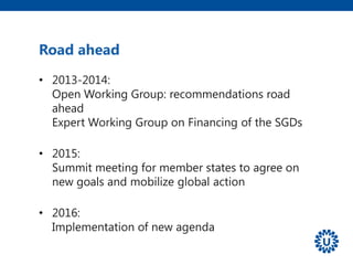Road ahead
• 2013-2014:
Open Working Group: recommendations road
ahead
Expert Working Group on Financing of the SGDs
• 2015:
Summit meeting for member states to agree on
new goals and mobilize global action
• 2016:
Implementation of new agenda
 