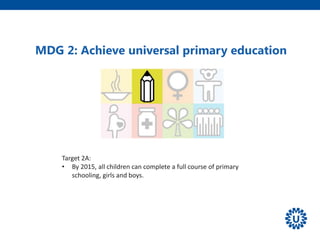 Target 2A:
• By 2015, all children can complete a full course of primary
schooling, girls and boys.
MDG 2: Achieve universal primary education
 