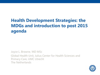 Health Development Strategies: the
MDGs and introduction to post 2015
agenda
Joyce L. Browne, MD MSc
Global Health Unit, Julius Center for Health Sciences and
Primary Care, UMC Utrecht
The Netherlands
 
