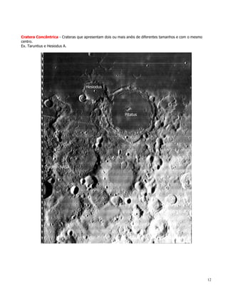 Cratera Concêntrica - Crateras que apresentam dois ou mais anéis de diferentes tamanhos e com o mesmo
centro.
Ex. Taruntius e Hesiodus A.




                                                                                                        12
 