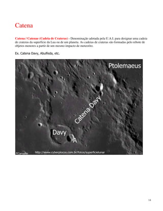 Catena
Catena / Catenae (Cadeia de Crateras) - Denominação adotada pela U.A.I. para designar uma cadeia
de crateras da superfície da Lua ou de um planeta. As cadeias de crateras são formadas pelo rebote de
objetos menores a partir de um mesmo impacto de meteorito.

Ex. Catena Davy, Abulfeda, etc.




                                                                                                        14
 