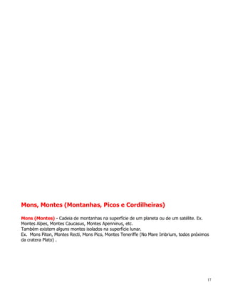 Mons, Montes (Montanhas, Picos e Cordilheiras)

Mons (Montes) - Cadeia de montanhas na superfície de um planeta ou de um satélite. Ex.
Montes Alpes, Montes Caucasus, Montes Apenninus, etc.
Também existem alguns montes isolados na superfície lunar.
Ex. Mons Piton, Montes Recti, Mons Pico, Montes Teneriffe (No Mare Imbrium, todos próximos
da cratera Plato) .




                                                                                         17
 