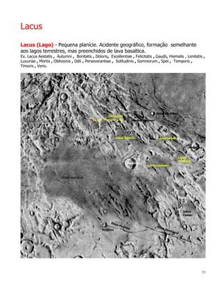 Lacus
Lacus (Lago) - Pequena planície. Acidente geográfico, formação semelhante
aos lagos terrestres, mas preenchidos de lava basaltica.
Ex. Lacus Aestatis , Autumni , Bonitatis , Doloris, Excellentiae , Felicitatis , Gaudii, Hiemalis , Lenitatis ,
Luxuriae , Mortis , Oblivionis , Odii , Perseverantiae , Solitudinis , Somniorum , Spei , Temporis ,
Timoris , Veris.




                                                                                                             21
 