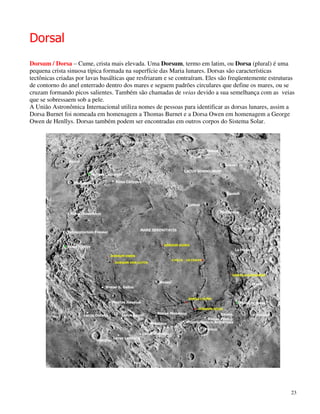 Dorsal
Dorsum / Dorsa – Cume, crista mais elevada. Uma Dorsum, termo em latim, ou Dorsa (plural) é uma
pequena crista sinuosa típica formada na superfície das Maria lunares. Dorsas são características
tectônicas criadas por lavas basálticas que resfriaram e se contraíram. Eles são freqüentemente estruturas
de contorno do anel enterrado dentro dos mares e seguem padrões circulares que define os mares, ou se
cruzam formando picos salientes. Também são chamadas de veias devido a sua semelhança com as veias
que se sobressaem sob a pele.
A União Astronômica Internacional utiliza nomes de pessoas para identificar as dorsas lunares, assim a
Dorsa Burnet foi nomeada em homenagem a Thomas Burnet e a Dorsa Owen em homenagem a George
Owen de Henllys. Dorsas também podem ser encontradas em outros corpos do Sistema Solar.




                                                                                                        23
 