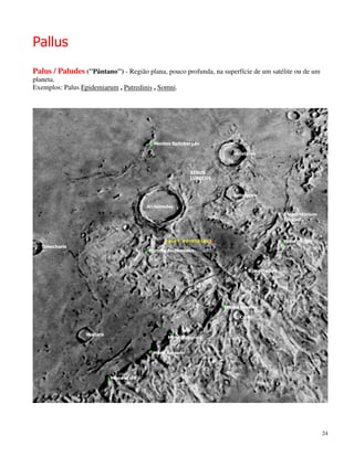 Pallus
Palus / Paludes (''Pântano'') - Região plana, pouco profunda, na superfície de um satélite ou de um
planeta.
Exemplos: Palus Epidemiarum , Putredinis , Somni.




                                                                                                      24
 