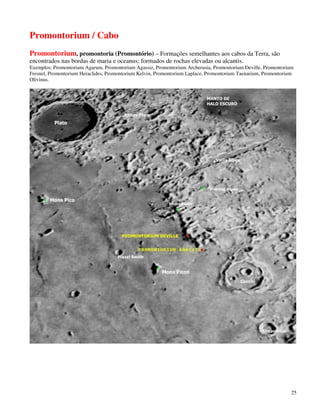 Promontorium / Cabo
Promontorium, promontoria (Promontório) – Formações semelhantes aos cabos da Terra, são
encontrados nas bordas de maria e oceanus; formados de rochas elevadas ou alcantis.
Exemplos: Promontorium Agarum, Promontorium Agassiz, Promontorium Archerusia, Promontorium Deville, Promontorium
Fresnel, Promontorium Heraclides, Promontorium Kelvin, Promontorium Laplace, Promontorium Taenarium, Promontorium
Olivinus.




                                                                                                                25
 