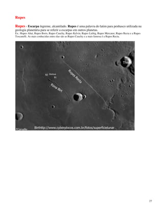 Rupes

Rupes - Escarpa íngreme, alcantilado. Rupes é uma palavra do latim para penhasco utilizada na
geologia planetária para se referir a escarpas em outros planetas.
Ex.: Rupes Altai, Rupes Boris, Rupes Cauchy, Rupes Kelvin, Rupes Liebig, Rupes Mercator, Rupes Recta e a Rupes
Toscanelli. As mais conhecidas entre elas são as Rupes Cauchy e a mais famosa é a Rupes Recta.




                                                                                                                 27
 