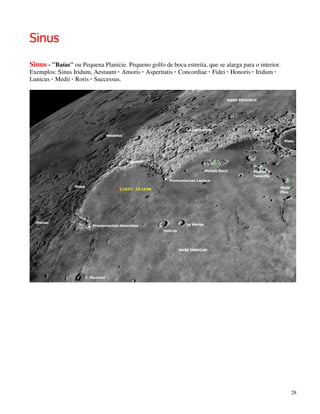 Sinus
Sinus - ''Baías'' ou Pequena Planície. Pequeno golfo de boca estreita, que se alarga para o interior.
Exemplos: Sinus Iridum, Aestuum · Amoris · Asperitatis · Concordiae · Fidei · Honoris · Iridum ·
Lunicus · Medii · Roris · Successus.




                                                                                                        28
 