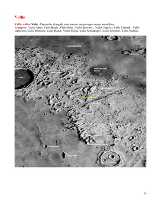 Vallis
Vallis, valles (Vale) - Depressão alongada entre montes ou quaisquer outras superfícies.
Exemplos: Vallis Alpes, Vallis Baade ,Vallis Bohr , Vallis Bouvard , Vallis Capella , Vallis Christel , Vallis
Inghirami, Vallis Palitzsch, Vallis Planck, Vallis Rheita, Vallis Schrodinger, Vallis Schroteri, Vallis Snellius.




                                                                                                                    29
 
