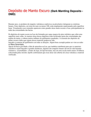Depósito de Manto Escuro                                 (Dark Mantling Deposits -
DMD)


Durante anos, os produtos de erupções vulcânicas explosivas ou piroclastics intrigaram as cientistas
lunares. Estes depósitos, em torno de mais ou menos 100, estão amplamente esparramados pela superfície
lunar. Visualmente esses remendos aparecem como grandes áreas muito escuras e lisas, principalmente ao
redor das extremidades das bacias.

Os depósitos de manto escuro na Lua são formados por capas magras de ejeta vulcânico que cobre uma
superfície mais velha. As maiores áreas desses depósitos estão localizados perto das extremidades das
regiões de maria, e cobrem muitos milhares de quilômetros quadrados. A extensão dos depósitos de
manto escuros indica que alguns desses materiais podem ter sido
lançados a centenas de quilômetros em todas as direções. Algum bons exemplo podem ser visto ao redor
do Mare Serenitatis.
Apesar da baixa gravidade e falta de atmosfera na Lua, que também contribuem para que os materiais
vulcânicos sejam lançados à grandes distâncias, algumas das erupções lunares devem ter sido bastante
violentos e assemelhados a fontes de fogo, do tipo havaiana, mas em uma escala muito maior. Evidência
colecionada pelas missões Apollo confirmaram que essas áreas são cobertas de cinza vulcânica e material
vitrificado.




                                                                                                     30
 