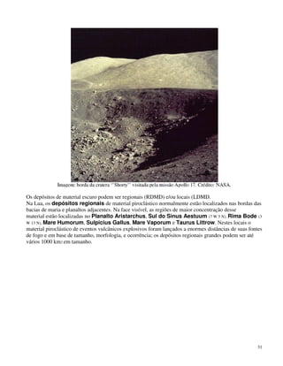 Os depósitos de material escuro podem ser regionais (RDMD) e/ou locais (LDMD.
Na Lua, os depósitos regionais de material piroclástico normalmente estão localizados nas bordas das
bacias de maria e planaltos adjacentes. Na face visível, as regiões de maior concentração desse
material estão localizadas no Planalto Aristarchus, Sul do Sinus Aestuum (7 W 5 N), Rima Bode (3
W 13 N), Mare Humorum, Sulpicius Gallus, Mare Vaporum e Taurus Littrow. Nestes locais o
material piroclástico de eventos vulcânicos explosivos foram lançados a enormes distâncias de suas fontes
de fogo e em base de tamanho, morfologia, e ocorrência; os depósitos regionais grandes podem ser até
vários 1000 km2 em tamanho.




                                                                                                      31
 