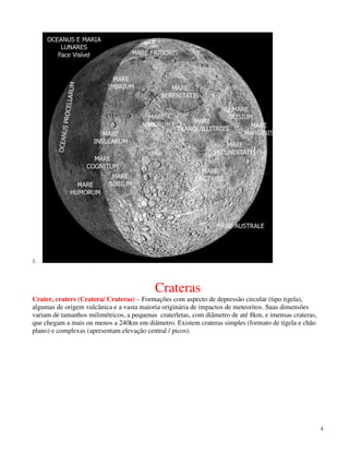1.




                                           Crateras
Crater, craters (Cratera/ Crateras) – Formações com aspecto de depressão circular (tipo tigela),
algumas de origem vulcânica e a vasta maioria originária de impactos de meteoritos. Suas dimensões
variam de tamanhos milimétricos, a pequenas craterletas, com diâmetro de até 8km, e imensas crateras,
que chegam a mais ou menos a 240km em diâmetro. Existem crateras simples (formato de tigela e chão
plano) e complexas (apresentam elevação central / picos).




                                                                                                        4
 