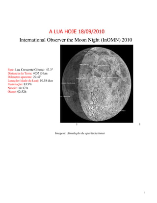 A LUA HOJE 18/09/2010
        International Observer the Moon Night (InOMN) 2010




Fase: Lua Crescente Gibosa - 47.3°
Distancia da Terra: 405513 km
Diâmetro aparente: 29.47’
Lunação (idade da Lua): 10.58 dias
Iluminação: 83.9%
Nascer: 14:17 h
Ocaso: 02:52h




                                                    1                       1


                                     Imagem: Simulação da aparência lunar




                                                                                1
 
