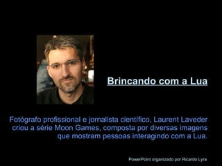 Brincando com a Lua Fotógrafo profissional e jornalista científico, Laurent Laveder criou a série Moon Games, composta por diversas imagens que mostram pessoas interagindo com a Lua. PowerPoint organizado por Ricardo Lyra 
